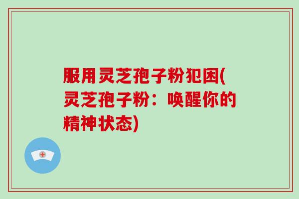服用灵芝孢子粉犯困(灵芝孢子粉:唤醒你的精神状态)
