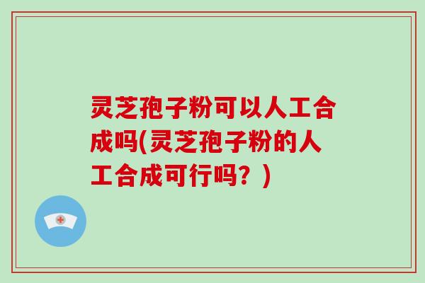 灵芝孢子粉可以人工合成吗(灵芝孢子粉的人工合成可行吗?)