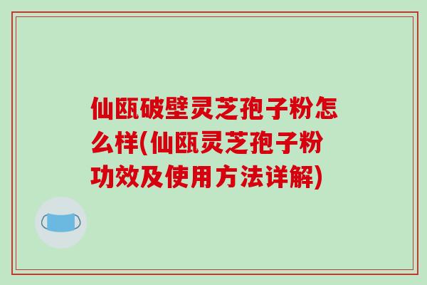 仙瓯破壁灵芝孢子粉怎么样(仙瓯灵芝孢子粉功效及使用方法详解)