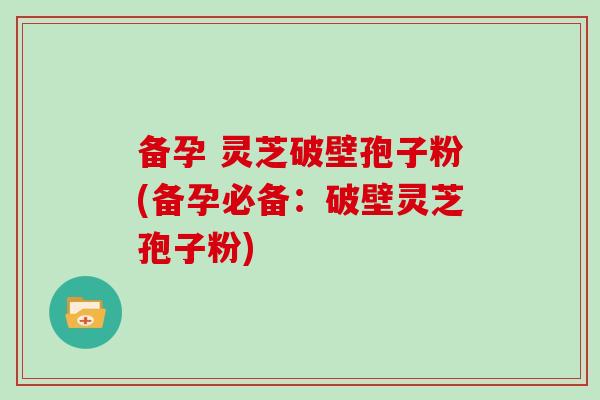 备孕 灵芝破壁孢子粉(备孕必备:破壁灵芝孢子粉)