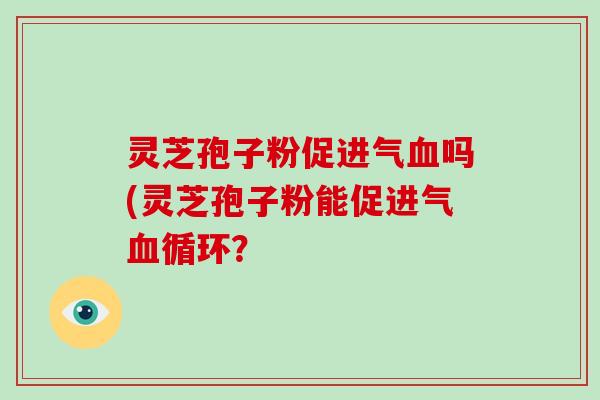 灵芝孢子粉促进气血吗(灵芝孢子粉能促进气血循环?