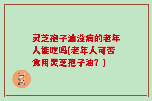 灵芝孢子油没病的老年人能吃吗(老年人可否食用灵芝孢子油?)