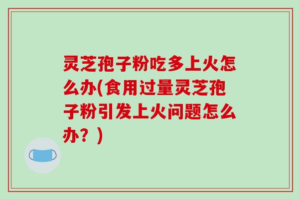 灵芝孢子粉吃多上火怎么办(食用过量灵芝孢子粉引发上火问题怎么办?)