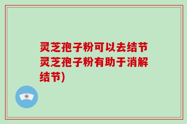 灵芝孢子粉可以去结节灵芝孢子粉有助于消解结节)