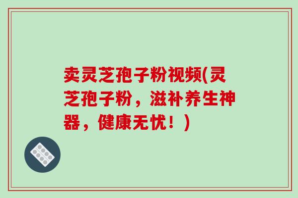 卖灵芝孢子粉视频(灵芝孢子粉,滋补养生神器,健康无忧!)