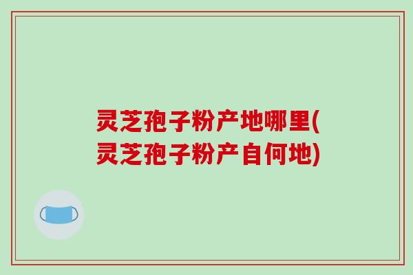 灵芝孢子粉产地哪里(灵芝孢子粉产自何地)