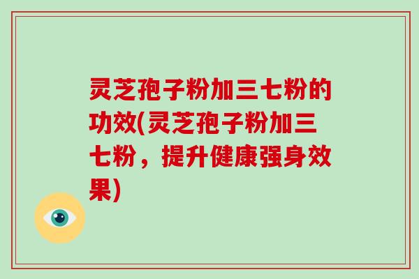 灵芝孢子粉加三七粉的功效(灵芝孢子粉加三七粉，提升健康强身效果)