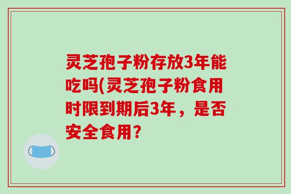 灵芝孢子粉存放3年能吃吗(灵芝孢子粉食用时限到期后3年，是否安全食用？