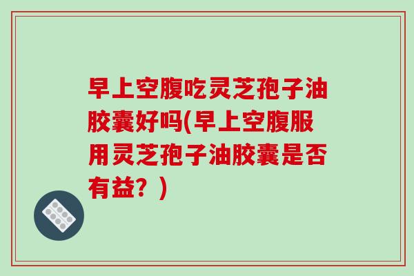 早上空腹吃灵芝孢子油胶囊好吗(早上空腹服用灵芝孢子油胶囊是否有益？)