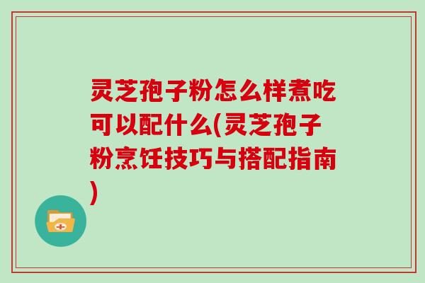 灵芝孢子粉怎么样煮吃可以配什么(灵芝孢子粉烹饪技巧与搭配指南)