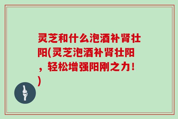 灵芝和什么泡酒补肾壮阳(灵芝泡酒补肾壮阳,轻松增强阳刚之力!)