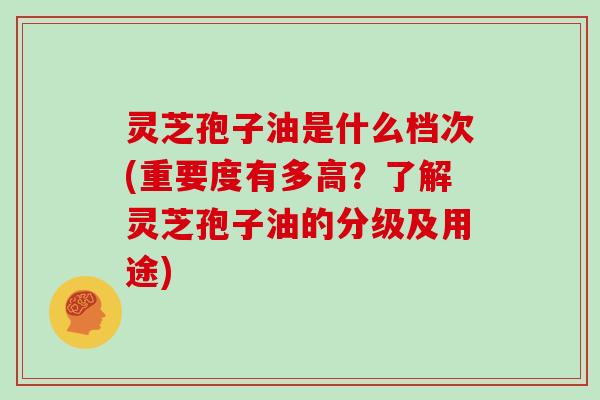 灵芝孢子油是什么档次(重要度有多高？了解灵芝孢子油的分级及用途)