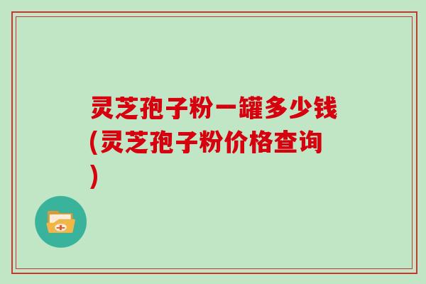 灵芝孢子粉一罐多少钱(灵芝孢子粉价格查询)