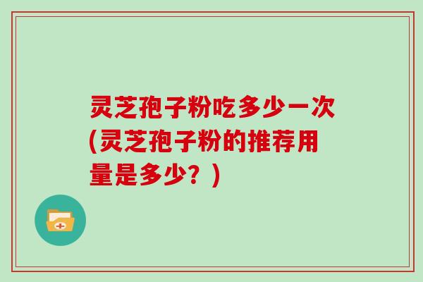 灵芝孢子粉吃多少一次(灵芝孢子粉的推荐用量是多少?)