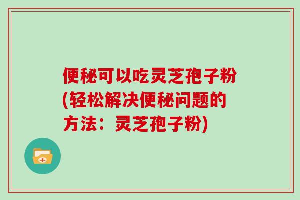 便秘可以吃灵芝孢子粉(轻松解决便秘问题的方法：灵芝孢子粉)
