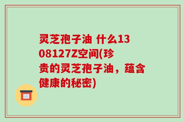 灵芝孢子油 什么1308127Z空间(珍贵的灵芝孢子油，蕴含健康的秘密)