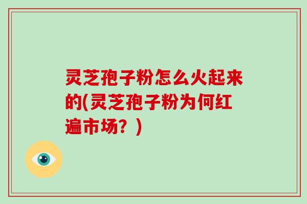 灵芝孢子粉怎么火起来的(灵芝孢子粉为何红遍市场?)