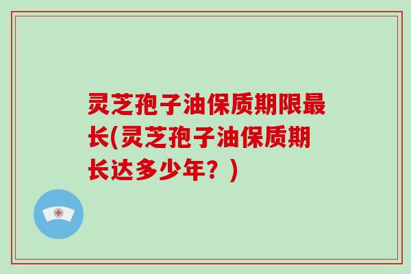 灵芝孢子油保质期限最长(灵芝孢子油保质期长达多少年?)