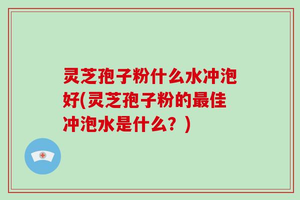 灵芝孢子粉什么水冲泡好(灵芝孢子粉的最佳冲泡水是什么?)