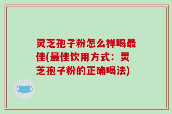 灵芝孢子粉怎么样喝最佳(最佳饮用方式:灵芝孢子粉的正确喝法)