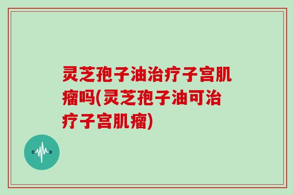 灵芝孢子油治疗子宫肌瘤吗(灵芝孢子油可治疗子宫肌瘤)