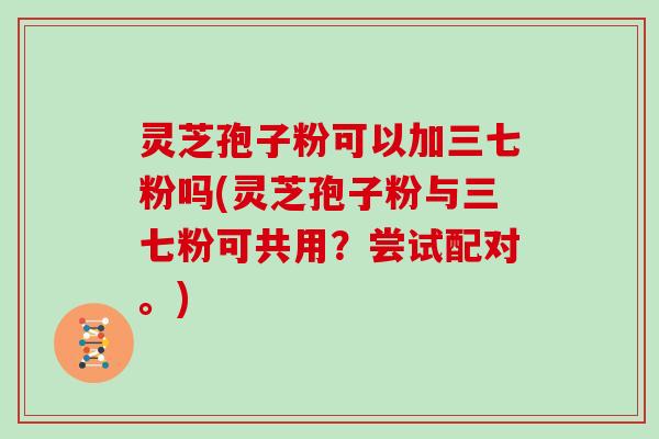 灵芝孢子粉可以加三七粉吗(灵芝孢子粉与三七粉可共用?尝试配对。)