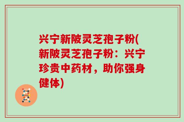 兴宁新陂灵芝孢子粉(新陂灵芝孢子粉:兴宁珍贵中药材,助你强身健体)