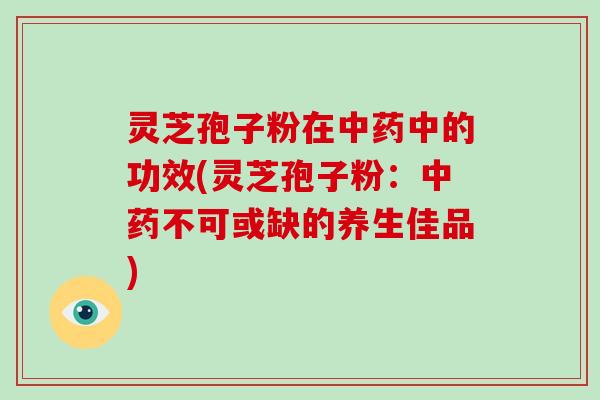 灵芝孢子粉在中药中的功效(灵芝孢子粉:中药不可或缺的养生佳品)