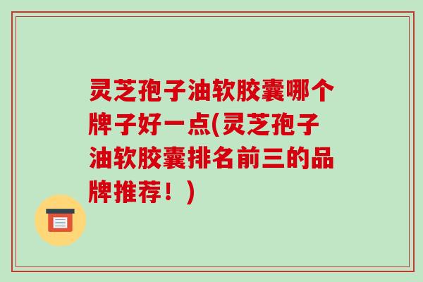 灵芝孢子油软胶囊哪个牌子好一点(灵芝孢子油软胶囊排名前三的品牌推荐!)