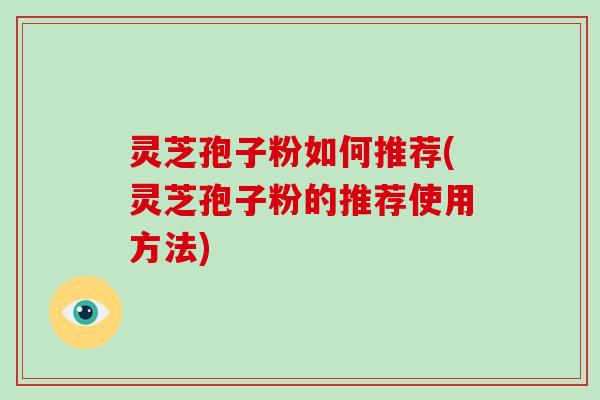 灵芝孢子粉如何推荐(灵芝孢子粉的推荐使用方法)