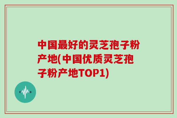 中国最好的灵芝孢子粉产地(中国优质灵芝孢子粉产地TOP1)
