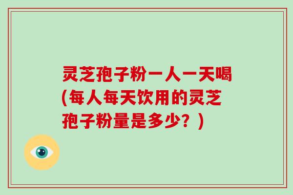 灵芝孢子粉一人一天喝(每人每天饮用的灵芝孢子粉量是多少?)