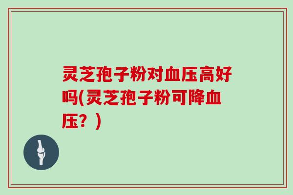 灵芝孢子粉对血压高好吗(灵芝孢子粉可降血压?)