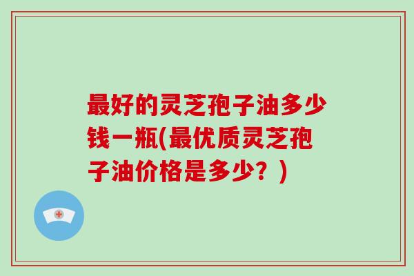 最好的灵芝孢子油多少钱一瓶(最优质灵芝孢子油价格是多少?)