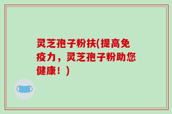 灵芝孢子粉扶(提高免疫力，灵芝孢子粉助您健康！)