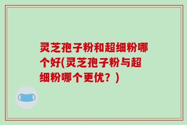 灵芝孢子粉和超细粉哪个好(灵芝孢子粉与超细粉哪个更优?)