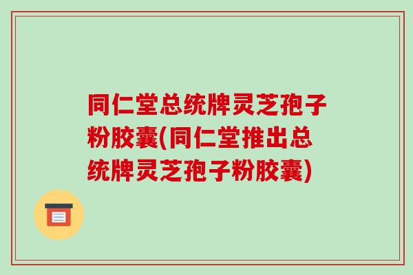 同仁堂总统牌灵芝孢子粉胶囊(同仁堂推出总统牌灵芝孢子粉胶囊)