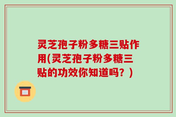 灵芝孢子粉多糖三贴作用(灵芝孢子粉多糖三贴的功效你知道吗?)