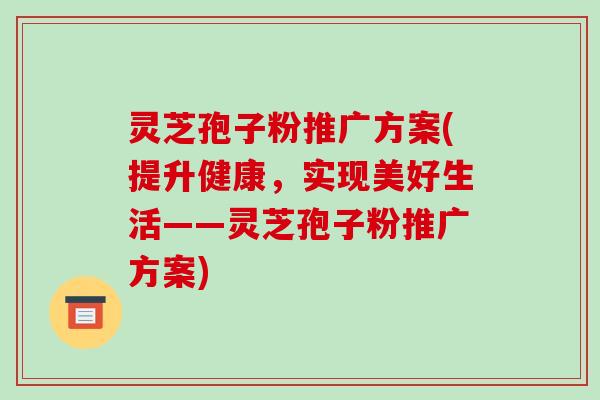 灵芝孢子粉推广方案(提升健康，实现美好生活——灵芝孢子粉推广方案)