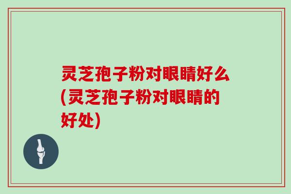 灵芝孢子粉对眼睛好么(灵芝孢子粉对眼睛的好处)