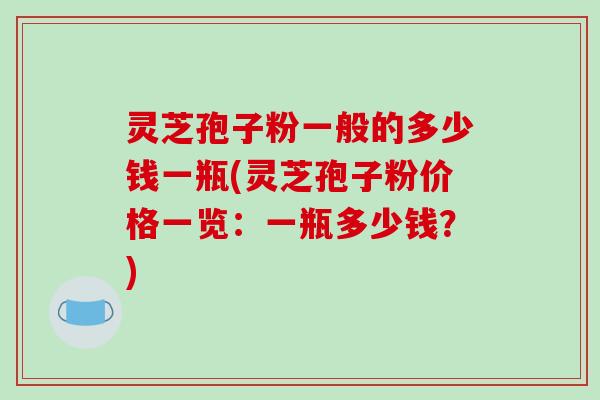 灵芝孢子粉一般的多少钱一瓶(灵芝孢子粉价格一览:一瓶多少钱?)