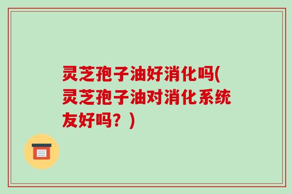 灵芝孢子油好消化吗(灵芝孢子油对消化系统友好吗?)