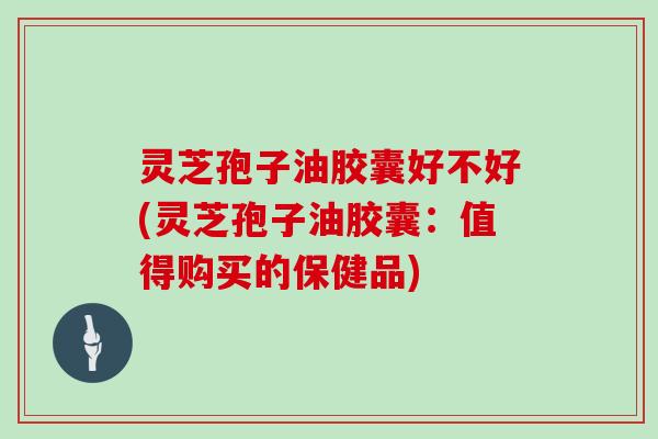 灵芝孢子油胶囊好不好(灵芝孢子油胶囊：值得购买的保健品)