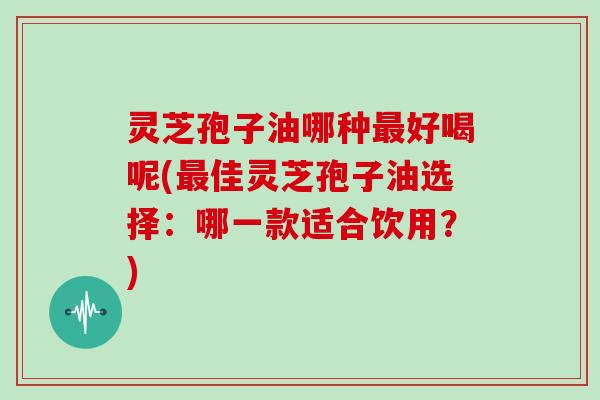 灵芝孢子油哪种最好喝呢(最佳灵芝孢子油选择:哪一款适合饮用?)