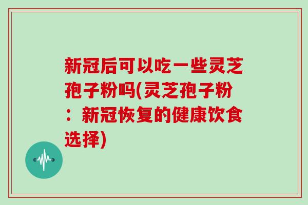 新冠后可以吃一些灵芝孢子粉吗(灵芝孢子粉:新冠恢复的健康饮食选择)