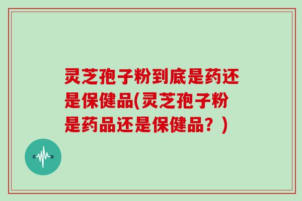 灵芝孢子粉到底是药还是保健品(灵芝孢子粉是药品还是保健品?)