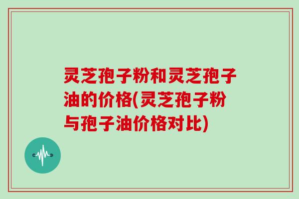 灵芝孢子粉和灵芝孢子油的价格(灵芝孢子粉与孢子油价格对比)