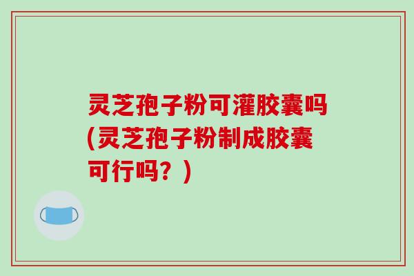 灵芝孢子粉可灌胶囊吗(灵芝孢子粉制成胶囊可行吗？)