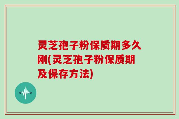 灵芝孢子粉保质期多久刚(灵芝孢子粉保质期及保存方法)