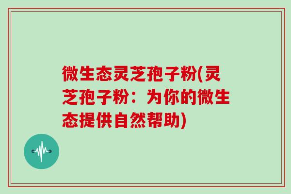 微生态灵芝孢子粉(灵芝孢子粉:为你的微生态提供自然帮助)